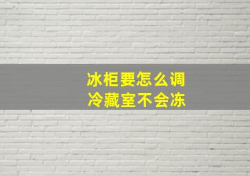 冰柜要怎么调 冷藏室不会冻